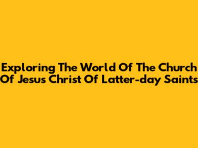 Exploring The World Of The Church Of Jesus Christ Of Latter-day Saints