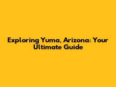 Exploring Yuma, Arizona: Your Ultimate Guide