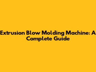 Extrusion Blow Molding Machine: A Complete Guide