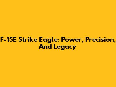 F-15E Strike Eagle: Power, Precision, And Legacy