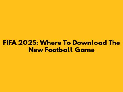 FIFA 2025: Where To Download The New Football Game