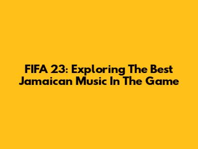 FIFA 23: Exploring The Best Jamaican Music In The Game
