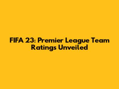FIFA 23: Premier League Team Ratings Unveiled