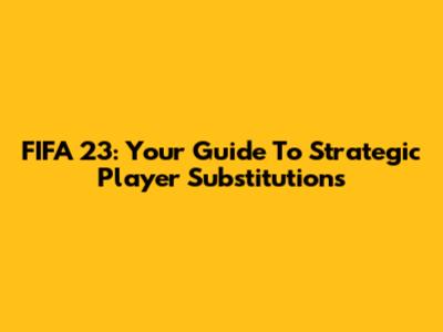 FIFA 23: Your Guide To Strategic Player Substitutions