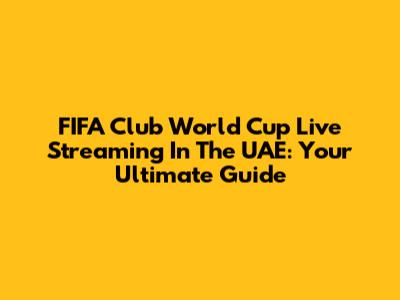 FIFA Club World Cup Live Streaming In The UAE: Your Ultimate Guide