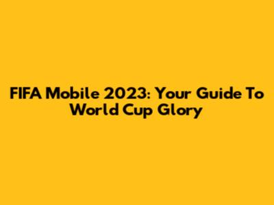 FIFA Mobile 2023: Your Guide To World Cup Glory