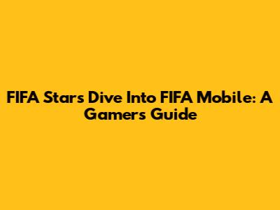 FIFA Stars Dive Into FIFA Mobile: A Gamer's Guide