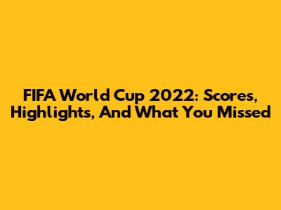 FIFA World Cup 2022: Scores, Highlights, And What You Missed