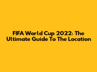 FIFA World Cup 2022: The Ultimate Guide To The Location