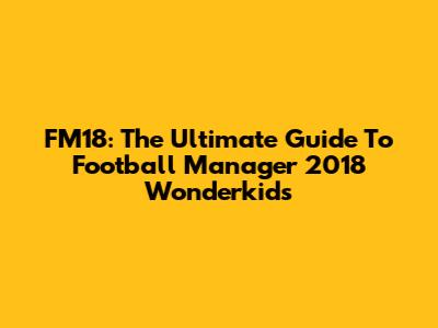 FM18: The Ultimate Guide To Football Manager 2018 Wonderkids