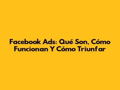 Facebook Ads: Qué Son, Cómo Funcionan Y Cómo Triunfar
