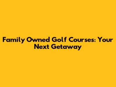 Family Owned Golf Courses: Your Next Getaway