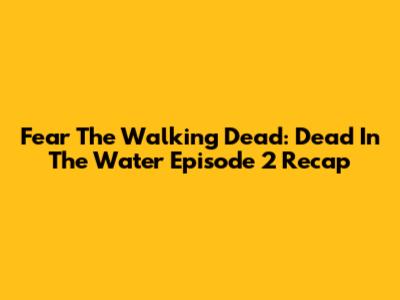 Fear The Walking Dead: Dead In The Water Episode 2 Recap