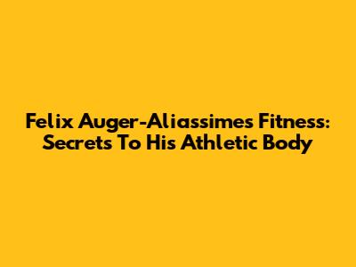 Felix Auger-Aliassime's Fitness: Secrets To His Athletic Body