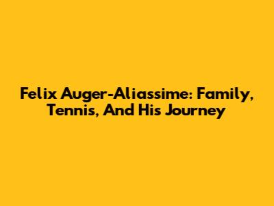 Felix Auger-Aliassime: Family, Tennis, And His Journey