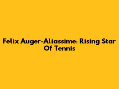 Felix Auger-Aliassime: Rising Star Of Tennis