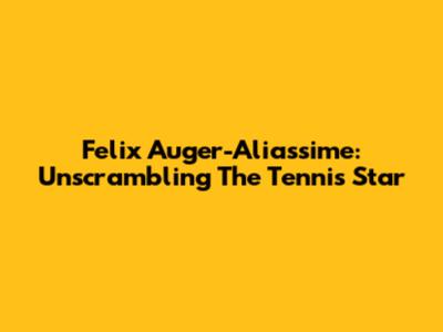 Felix Auger-Aliassime: Unscrambling The Tennis Star