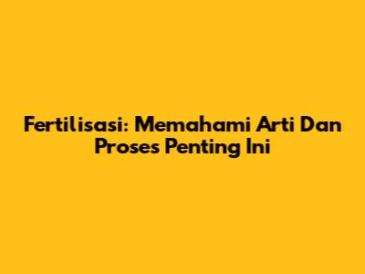 Fertilisasi: Memahami Arti Dan Proses Penting Ini