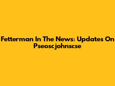 Fetterman In The News: Updates On Pseoscjohnscse