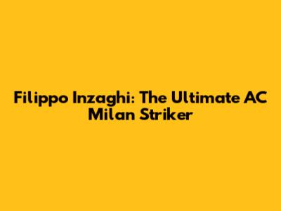 Filippo Inzaghi: The Ultimate AC Milan Striker