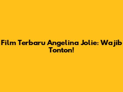 Film Terbaru Angelina Jolie: Wajib Tonton!