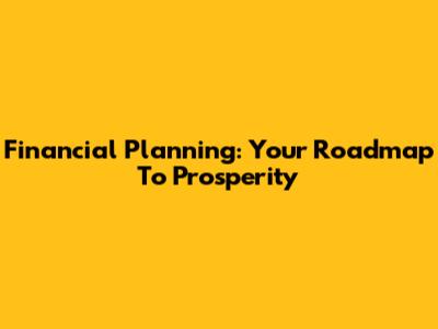 Financial Planning: Your Roadmap To Prosperity