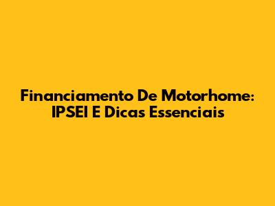 Financiamento De Motorhome: IPSEI E Dicas Essenciais