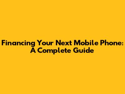 Financing Your Next Mobile Phone: A Complete Guide