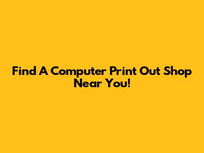 Find A Computer Print Out Shop Near You!