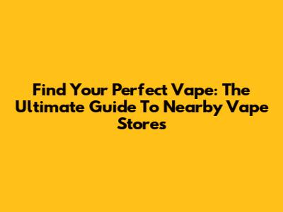 Find Your Perfect Vape: The Ultimate Guide To Nearby Vape Stores