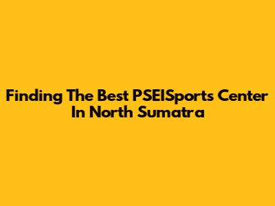 Finding The Best PSEISports Center In North Sumatra