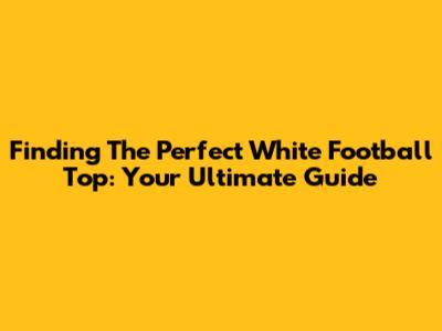 Finding The Perfect White Football Top: Your Ultimate Guide