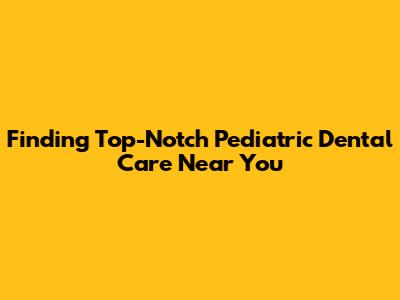 Finding Top-Notch Pediatric Dental Care Near You
