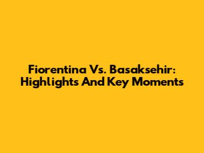 Fiorentina Vs. Basaksehir: Highlights And Key Moments