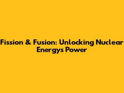 Fission & Fusion: Unlocking Nuclear Energy's Power