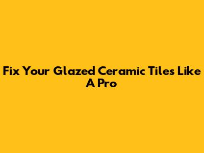 Fix Your Glazed Ceramic Tiles Like A Pro