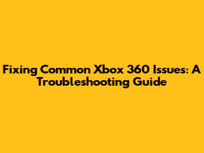 Fixing Common Xbox 360 Issues: A Troubleshooting Guide