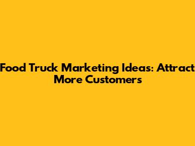 Food Truck Marketing Ideas: Attract More Customers