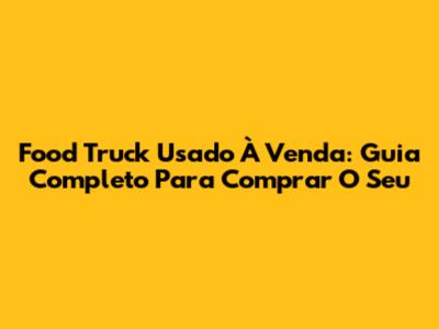 Food Truck Usado À Venda: Guia Completo Para Comprar O Seu