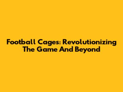 Football Cages: Revolutionizing The Game And Beyond