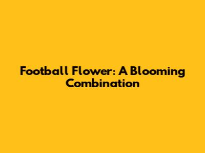 Football Flower: A Blooming Combination