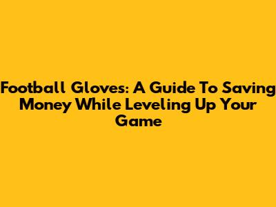 Football Gloves: A Guide To Saving Money While Leveling Up Your Game