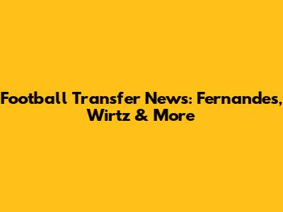 Football Transfer News: Fernandes, Wirtz & More