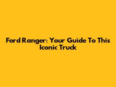 Ford Ranger: Your Guide To This Iconic Truck