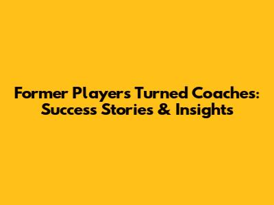 Former Players Turned Coaches: Success Stories & Insights