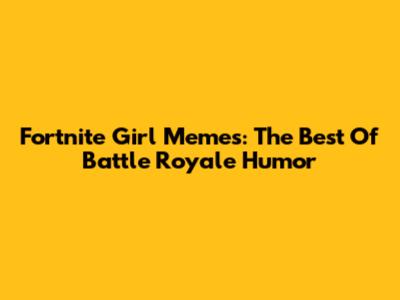 Fortnite Girl Memes: The Best Of Battle Royale Humor