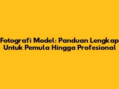 Fotografi Model: Panduan Lengkap Untuk Pemula Hingga Profesional