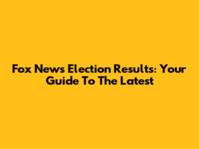 Fox News Election Results: Your Guide To The Latest