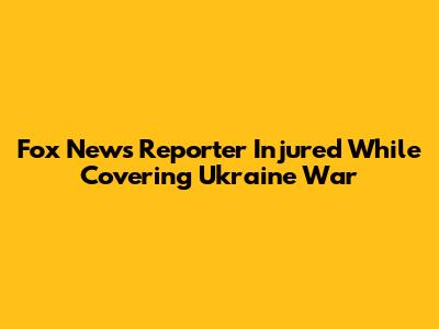 Fox News Reporter Injured While Covering Ukraine War