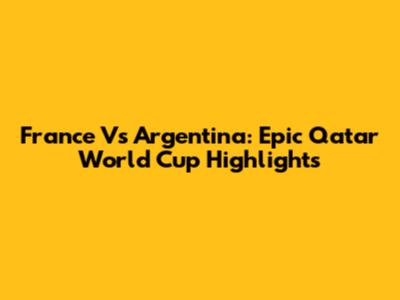 France Vs Argentina: Epic Qatar World Cup Highlights
